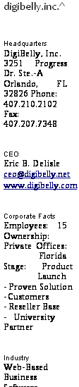 подпись: digibelly.inc.^
headquarters
digibelly, inc.
3251 progress dr. ste.-a
orlando, fl 32826 phone:
407.210.2102
fax:
407.207.7348
ceo
eric b. delisle
ceo@digibelly.net
www.digibelly.com
corporate facts
employees: 15
ownership: private offices: florida
stage: product
launch
- proven solution
- customers
- reseller base
- university partner
industry
web-based business software
